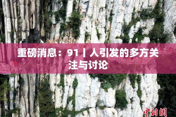 重磅消息：91丨人引发的多方关注与讨论