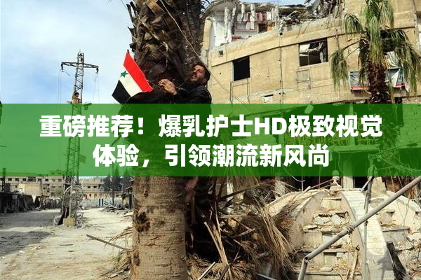 重磅推荐！爆乳护士HD极致视觉体验，引领潮流新风尚