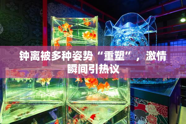 钟离被多种姿势“重塑”，激情瞬间引热议