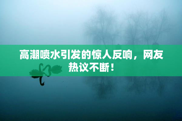 高潮喷水引发的惊人反响，网友热议不断！
