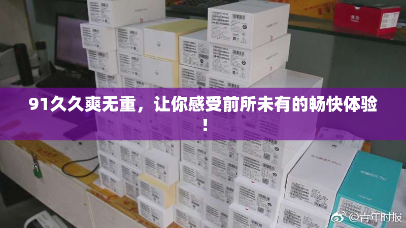 91久久爽无重，让你感受前所未有的畅快体验！