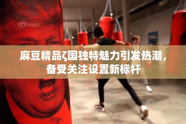麻豆精品ζ国独特魅力引发热潮，备受关注设置新标杆