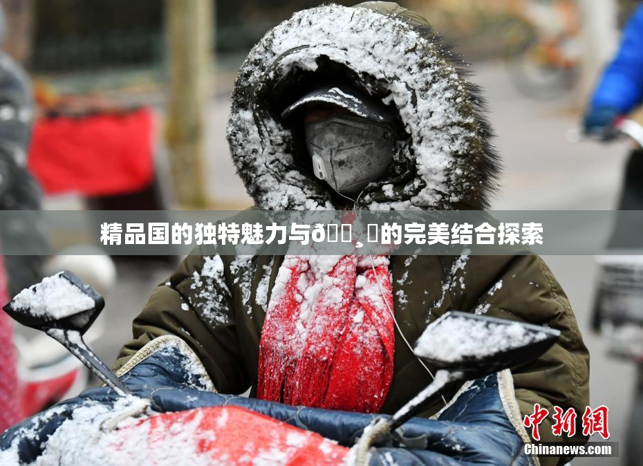 精品国的独特魅力与🌸‌的完美结合探索