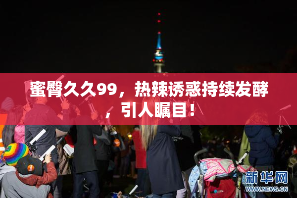 蜜臀久久99，热辣诱惑持续发酵，引人瞩目！