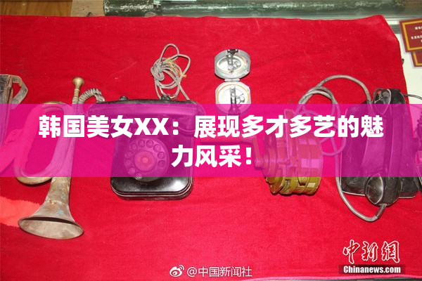 韩国美女XX：展现多才多艺的魅力风采！