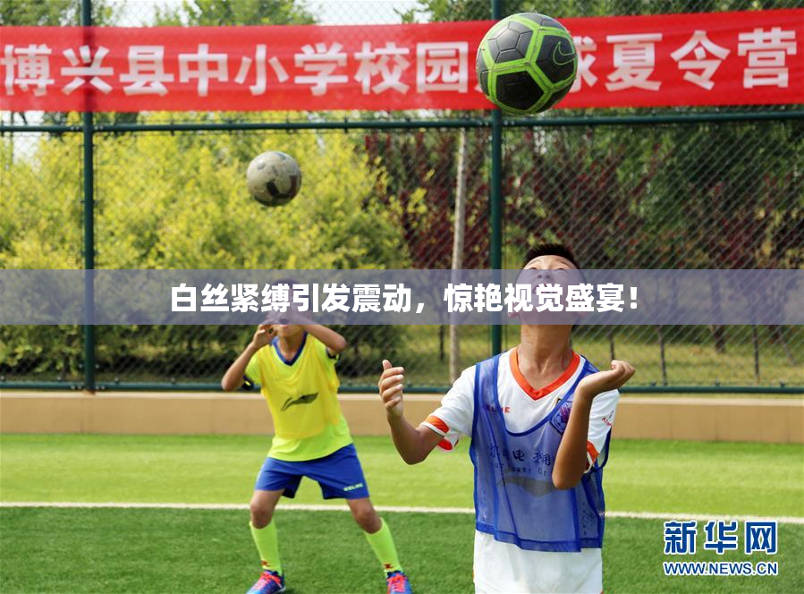 白丝紧缚引发震动，惊艳视觉盛宴！