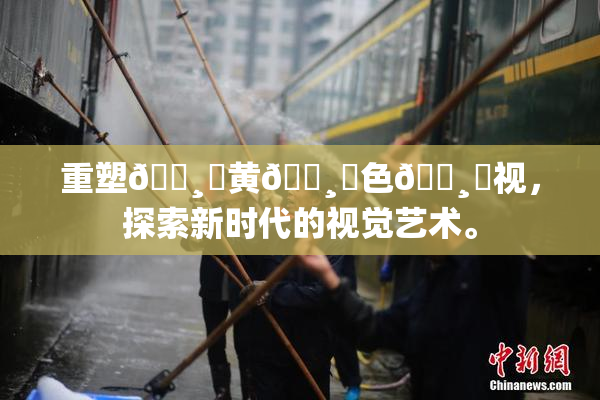 重塑🌸‌黄🌸‌色🌸‌视，探索新时代的视觉艺术。