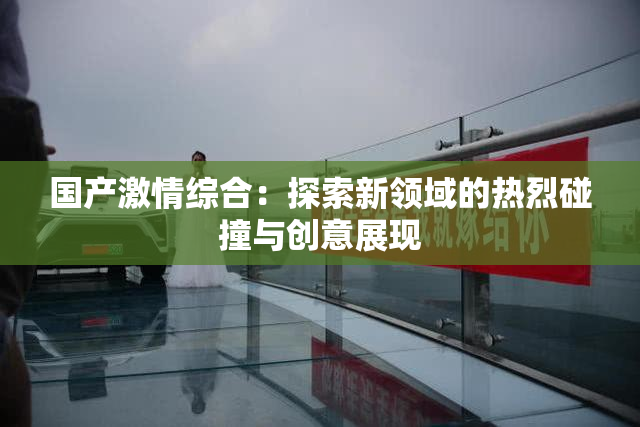 国产激情综合：探索新领域的热烈碰撞与创意展现