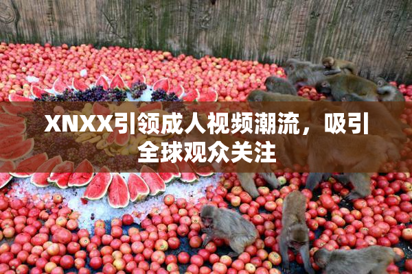 XNXX引领成人视频潮流，吸引全球观众关注