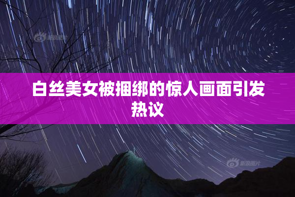 白丝美女被捆绑的惊人画面引发热议