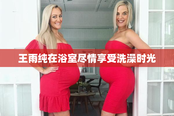 王雨纯在浴室尽情享受洗澡时光
