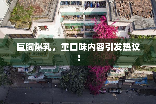 巨胸爆乳，重口味内容引发热议！
