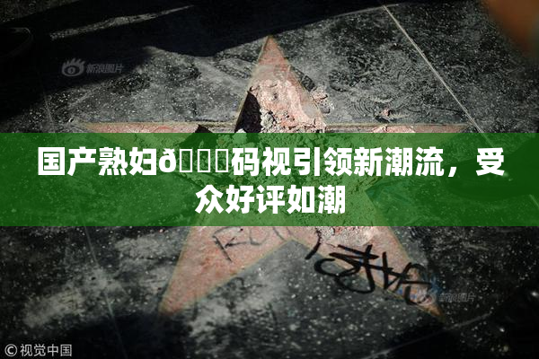 国产熟妇🈚码视引领新潮流，受众好评如潮