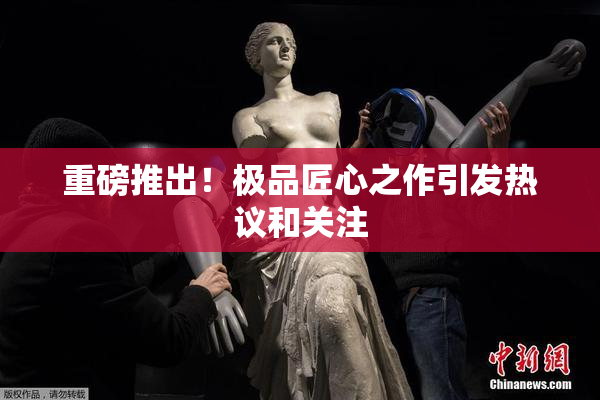 重磅推出！极品匠心之作引发热议和关注