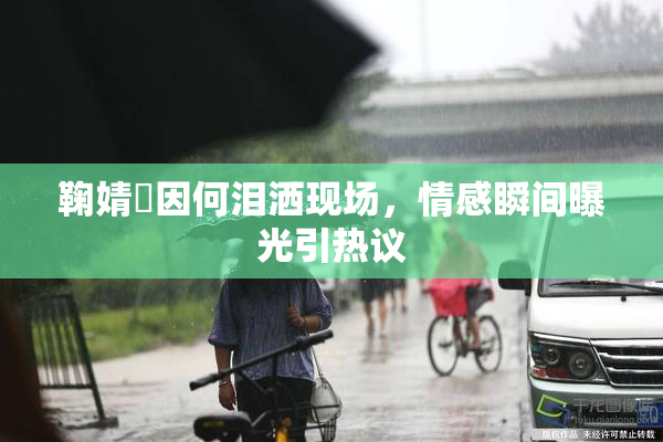 鞠婧祎因何泪洒现场，情感瞬间曝光引热议