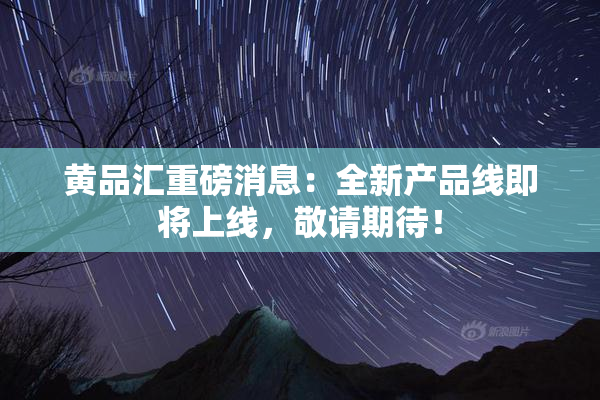 黄品汇重磅消息：全新产品线即将上线，敬请期待！