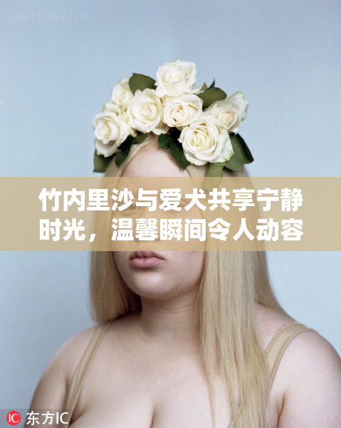 竹内里沙与爱犬共享宁静时光，温馨瞬间令人动容