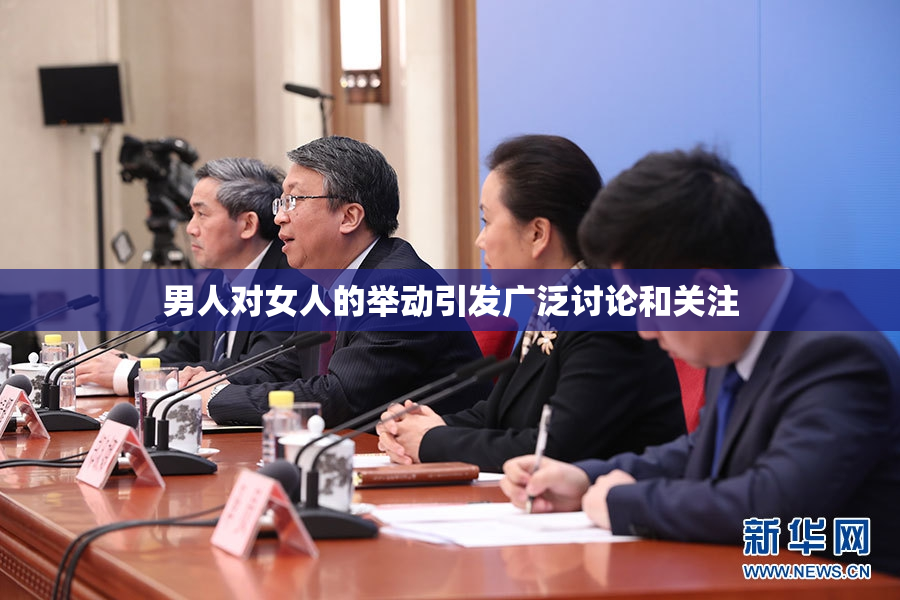 男人对女人的举动引发广泛讨论和关注
