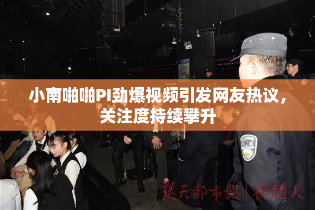小南啪啪PI劲爆视频引发网友热议，关注度持续攀升
