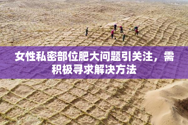 女性私密部位肥大问题引关注，需积极寻求解决方法