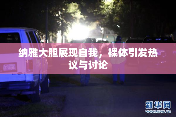 纳雅大胆展现自我，裸体引发热议与讨论