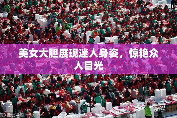 美女大胆展现迷人身姿，惊艳众人目光