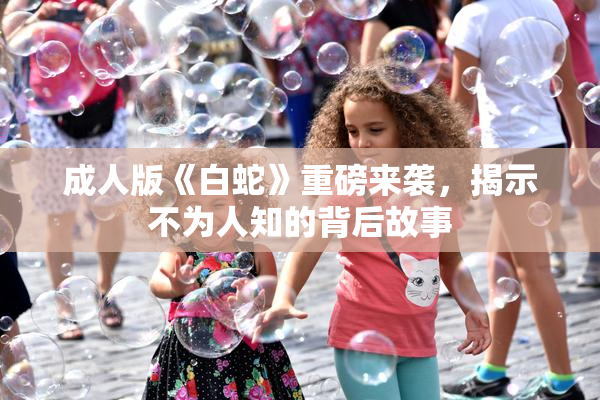 成人版《白蛇》重磅来袭，揭示不为人知的背后故事