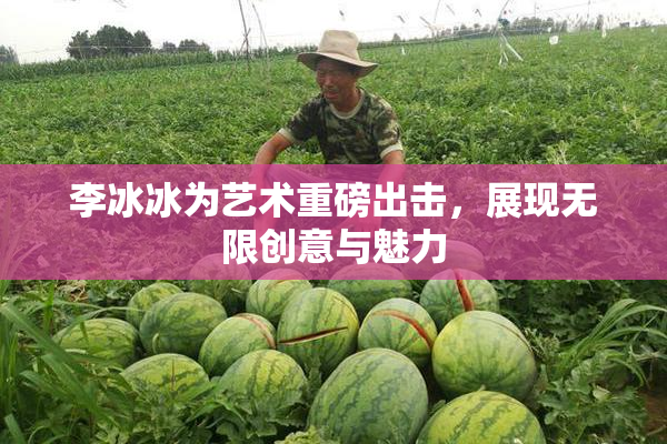 李冰冰为艺术重磅出击，展现无限创意与魅力