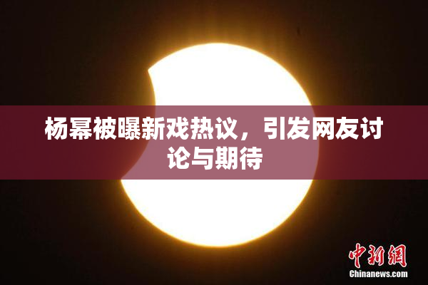 杨幂被曝新戏热议，引发网友讨论与期待