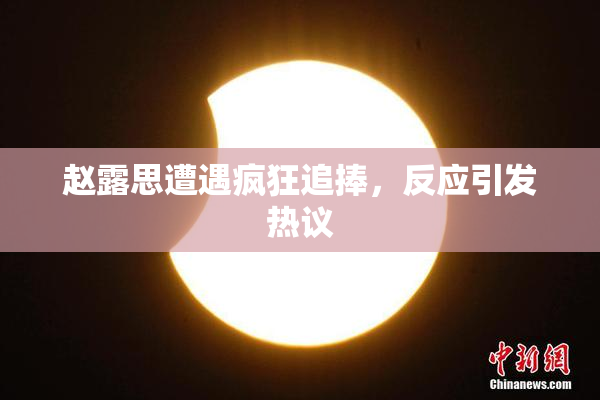 赵露思遭遇疯狂追捧，反应引发热议