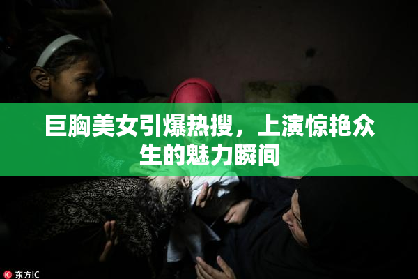 巨胸美女引爆热搜，上演惊艳众生的魅力瞬间