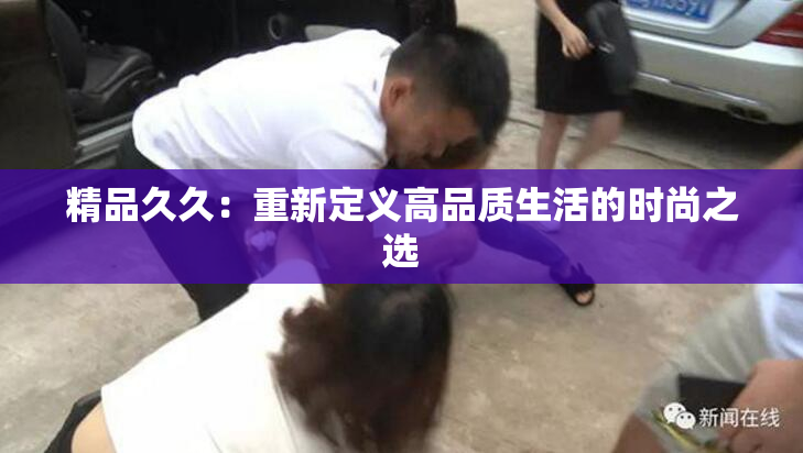 精品久久：重新定义高品质生活的时尚之选