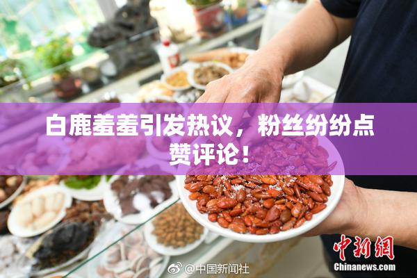 白鹿羞羞引发热议，粉丝纷纷点赞评论！