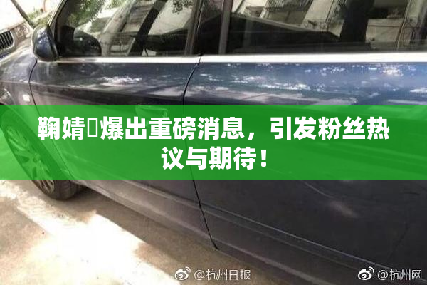 鞠婧祎爆出重磅消息，引发粉丝热议与期待！