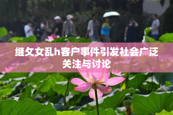 继攵女乱h客户事件引发社会广泛关注与讨论