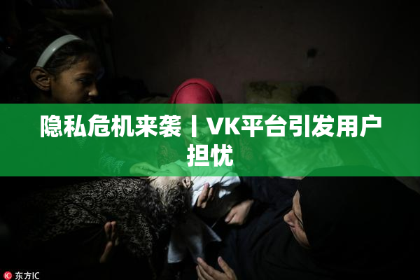 隐私危机来袭丨VK平台引发用户担忧