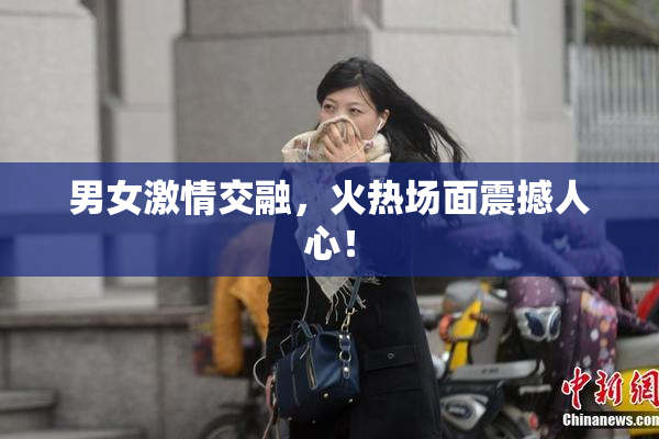 男女激情交融，火热场面震撼人心！