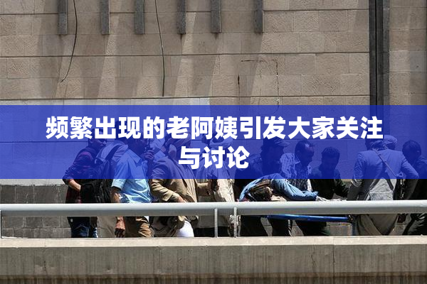 频繁出现的老阿姨引发大家关注与讨论