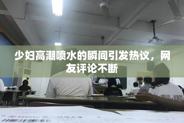 少妇高潮喷水的瞬间引发热议，网友评论不断