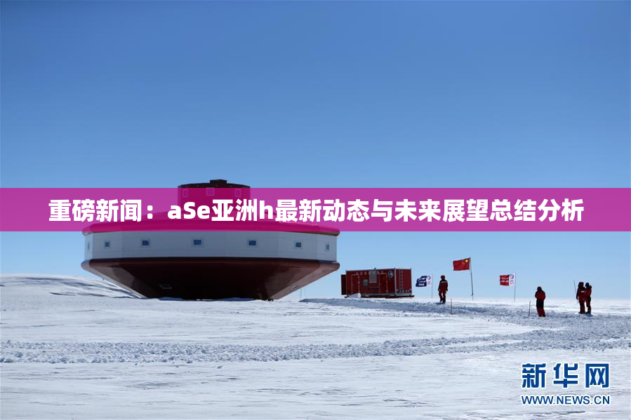 重磅新闻：aSe亚洲h最新动态与未来展望总结分析