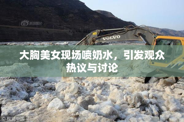 大胸美女现场喷奶水，引发观众热议与讨论