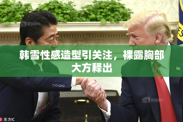 韩雪性感造型引关注，裸露胸部大方释出