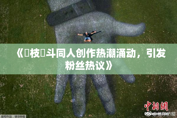 《狛枝凪斗同人创作热潮涌动，引发粉丝热议》