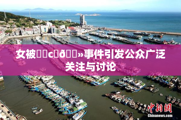 女被❌‌c‌🐻事件引发公众广泛关注与讨论