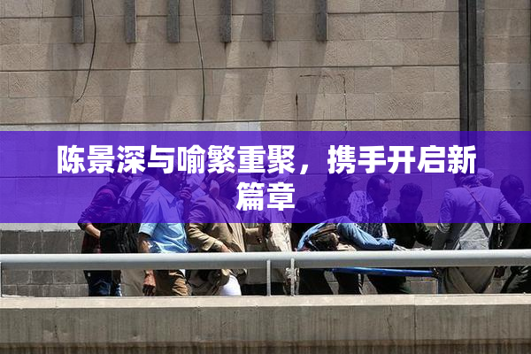 陈景深与喻繁重聚，携手开启新篇章