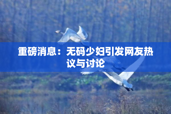 重磅消息：无码少妇引发网友热议与讨论