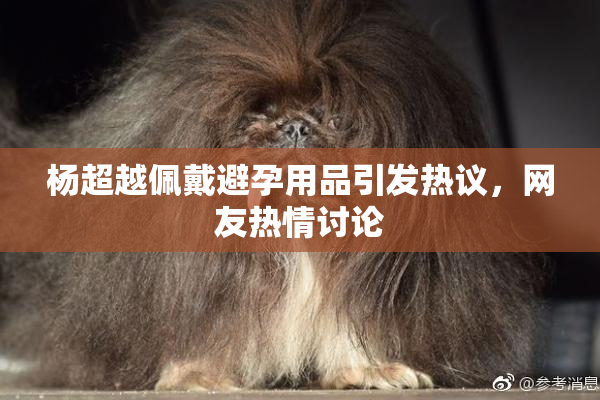 杨超越佩戴避孕用品引发热议，网友热情讨论