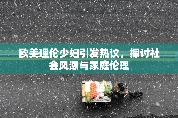 欧美理伦少妇引发热议，探讨社会风潮与家庭伦理