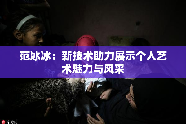 范冰冰：新技术助力展示个人艺术魅力与风采