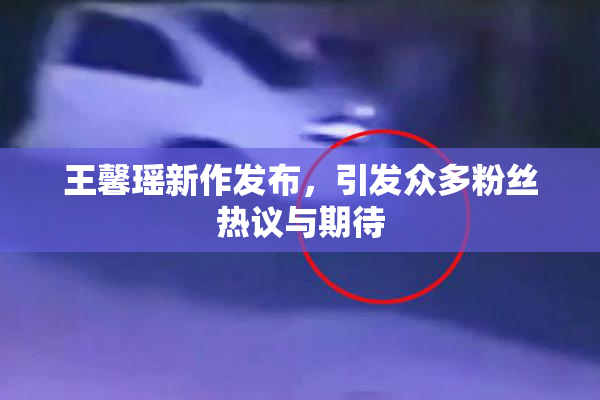 王馨瑶新作发布，引发众多粉丝热议与期待